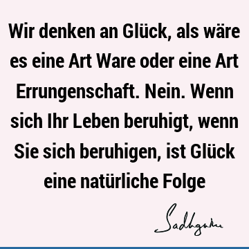 Wir denken an Glück, als wäre es eine Art Ware oder eine Art Errungenschaft. Nein. Wenn sich Ihr Leben beruhigt, wenn Sie sich beruhigen, ist Glück eine natü