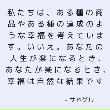 私たちは、ある種の商品やある種の達成のような幸福を考えています。 いいえ。あなたの人生が楽になるとき、あなたが楽になるとき、幸福は自然な結果です