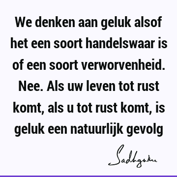 We denken aan geluk alsof het een soort handelswaar is of een soort verworvenheid. Nee. Als uw leven tot rust komt, als u tot rust komt, is geluk een