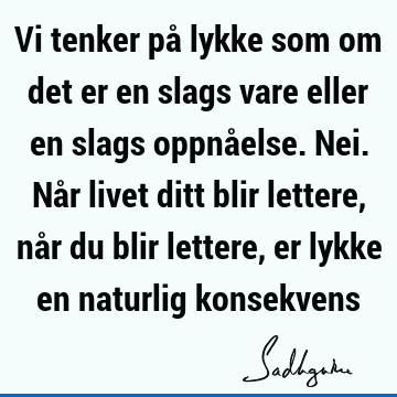 Vi tenker på lykke som om det er en slags vare eller en slags oppnåelse. Nei. Når livet ditt blir lettere, når du blir lettere, er lykke en naturlig