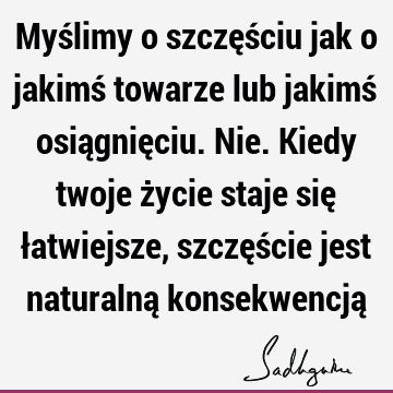 Myślimy o szczęściu jak o jakimś towarze lub jakimś osiągnięciu. Nie. Kiedy twoje życie staje się łatwiejsze, szczęście jest naturalną konsekwencją