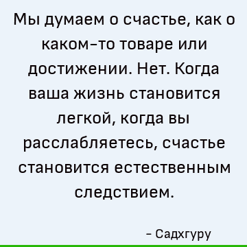Мы думаем о счастье, как о каком-то товаре или достижении. Нет. Когда ваша жизнь становится легкой, когда вы расслабляетесь, счастье становится естественным сле