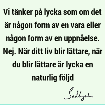 Vi tänker på lycka som om det är någon form av en vara eller någon form av en uppnåelse. Nej. När ditt liv blir lättare, när du blir lättare är lycka en