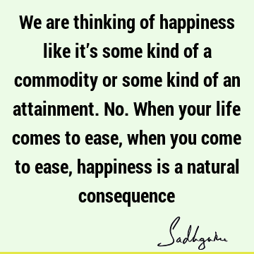We are thinking of happiness like it’s some kind of a commodity or some kind of an attainment. No. When your life comes to ease, when you come to ease,