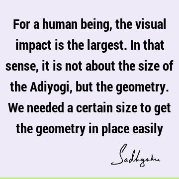 For a human being, the visual impact is the largest. In that sense, it is not about the size of the Adiyogi, but the geometry. We needed a certain size to get