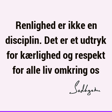 Renlighed er ikke en disciplin. Det er et udtryk for kærlighed og respekt for alle liv omkring