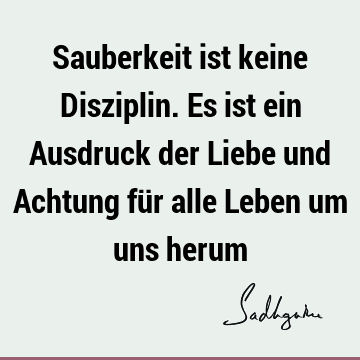 Sauberkeit ist keine Disziplin. Es ist ein Ausdruck der Liebe und Achtung für alle Leben um uns