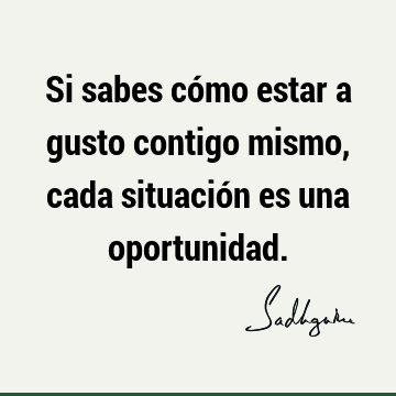 Si sabes cómo estar a gusto contigo mismo, cada situación es una