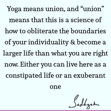 Yoga means union, and “union” means that this is a science of how to obliterate the boundaries of your individuality & become a larger life than what you are