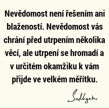 Nevědomost není řešením ani blažeností. Nevědomost vás chrání před utrpením několika věcí, ale utrpení se hromadí a v určitém okamžiku k vám přijde ve velkém mě