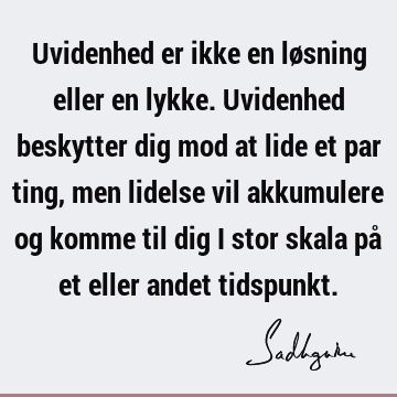 Uvidenhed er ikke en løsning eller en lykke. Uvidenhed beskytter dig mod at lide et par ting, men lidelse vil akkumulere og komme til dig i stor skala på et