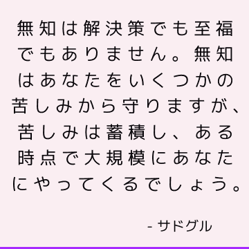 無知は解決策でも至福でもありません。 無知はあなたをいくつかの苦しみから守りますが、苦しみは蓄積し、ある時点で大規模にあなたにやってくるでしょう。