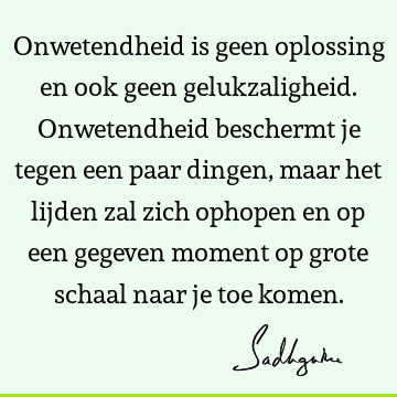 Onwetendheid is geen oplossing en ook geen gelukzaligheid. Onwetendheid beschermt je tegen een paar dingen, maar het lijden zal zich ophopen en op een gegeven