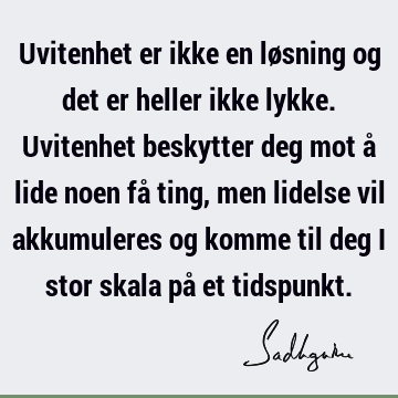 Uvitenhet er ikke en løsning og det er heller ikke lykke. Uvitenhet beskytter deg mot å lide noen få ting, men lidelse vil akkumuleres og komme til deg i stor