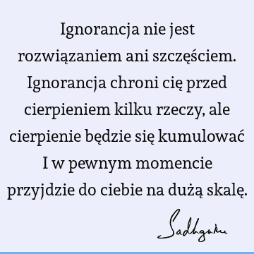 Ignorancja nie jest rozwiązaniem ani szczęściem. Ignorancja chroni cię przed cierpieniem kilku rzeczy, ale cierpienie będzie się kumulować i w pewnym momencie