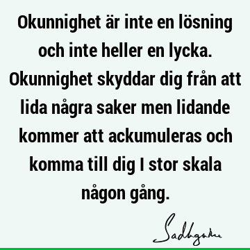 Okunnighet är inte en lösning och inte heller en lycka. Okunnighet skyddar dig från att lida några saker men lidande kommer att ackumuleras och komma till dig