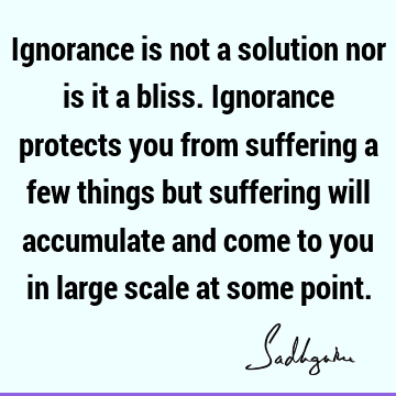 Ignorance is not a solution nor is it a bliss. Ignorance protects you from suffering a few things but suffering will accumulate and come to you in large scale