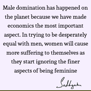 Male domination has happened on the planet because we have made economics the most important aspect. In trying to be desperately equal with men, women will