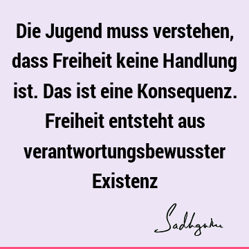 Die Jugend muss verstehen, dass Freiheit keine Handlung ist. Das ist eine Konsequenz. Freiheit entsteht aus verantwortungsbewusster E