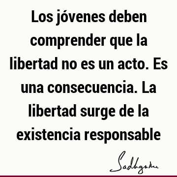 Los jóvenes deben comprender que la libertad no es un acto. Es una consecuencia. La libertad surge de la existencia