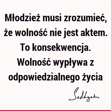 Młodzież musi zrozumieć, że wolność nie jest aktem. To konsekwencja. Wolność wypływa z odpowiedzialnego ż