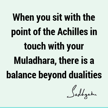 When you sit with the point of the Achilles in touch with your Muladhara, there is a balance beyond