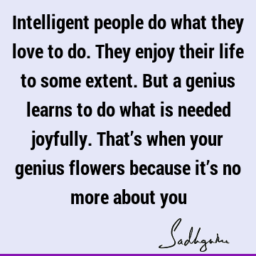 Intelligent people do what they love to do. They enjoy their life to some extent. But a genius learns to do what is needed joyfully. That’s when your genius