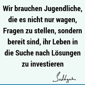 Wir brauchen Jugendliche, die es nicht nur wagen, Fragen zu stellen, sondern bereit sind, ihr Leben in die Suche nach Lösungen zu