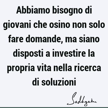 Abbiamo bisogno di giovani che osino non solo fare domande, ma siano disposti a investire la propria vita nella ricerca di