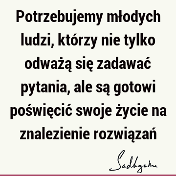 Potrzebujemy młodych ludzi, którzy nie tylko odważą się zadawać pytania, ale są gotowi poświęcić swoje życie na znalezienie rozwiązań