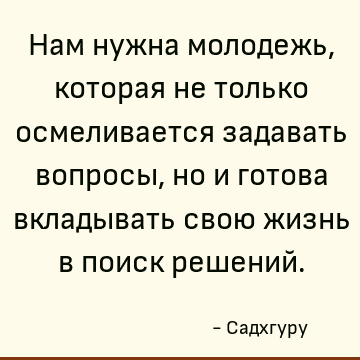 Нам нужна молодежь, которая не только осмеливается задавать вопросы, но и готова вкладывать свою жизнь в поиск решений