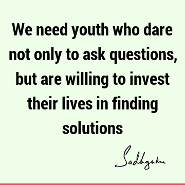 We need youth who dare not only to ask questions, but are willing to invest their lives in finding