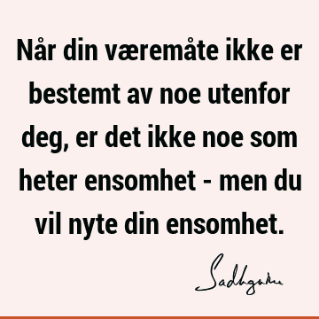 Når din væremåte ikke er bestemt av noe utenfor deg, er det ikke noe som heter ensomhet - men du vil nyte din