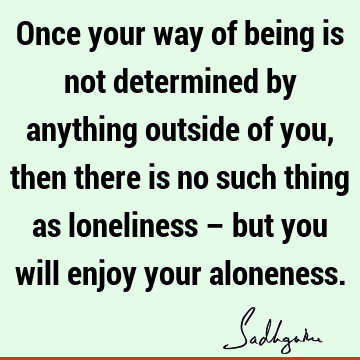 Once your way of being is not determined by anything outside of you, then there is no such thing as loneliness – but you will enjoy your
