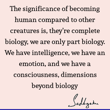 The significance of becoming human compared to other creatures is, they’re complete biology, we are only part biology. We have intelligence, we have an emotion,