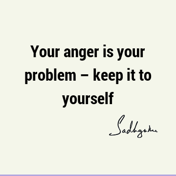 Your anger is your problem – keep it to