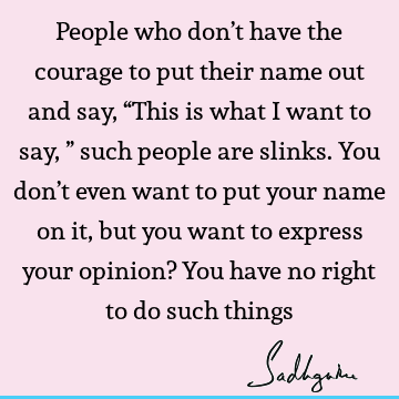 People who don’t have the courage to put their name out and say, “This is what I want to say,” such people are slinks. You don’t even want to put your name on