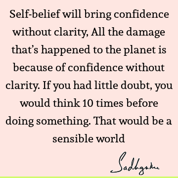 Self-belief will bring confidence without clarity, All the damage that’s happened to the planet is because of confidence without clarity. If you had little