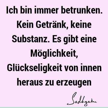 Ich bin immer betrunken. Kein Getränk, keine Substanz. Es gibt eine Möglichkeit, Glückseligkeit von innen heraus zu