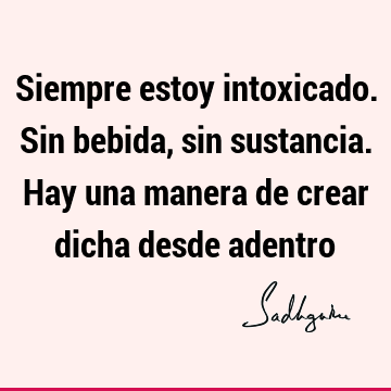 Siempre estoy intoxicado. Sin bebida, sin sustancia. Hay una manera de crear dicha desde