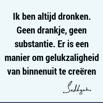 Ik ben altijd dronken. Geen drankje, geen substantie. Er is een manier om gelukzaligheid van binnenuit te creë