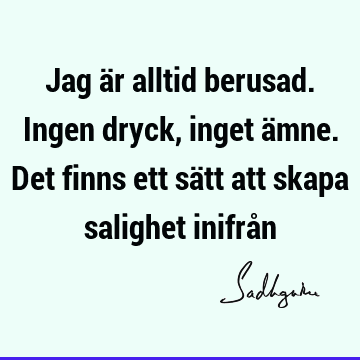 Jag är alltid berusad. Ingen dryck, inget ämne. Det finns ett sätt att skapa salighet inifrå