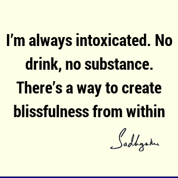 I’m always intoxicated. No drink, no substance. There’s a way to create blissfulness from