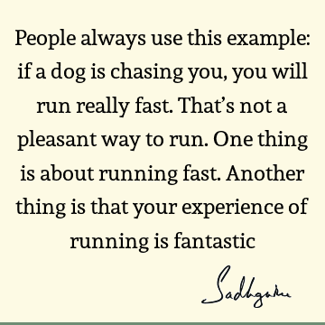 People always use this example: if a dog is chasing you, you will run really fast. That’s not a pleasant way to run. One thing is about running fast. Another