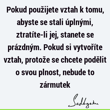 Pokud použijete vztah k tomu, abyste se stali úplnými, ztratíte-li jej, stanete se prázdným. Pokud si vytvoříte vztah, protože se chcete podělit o svou plnost,