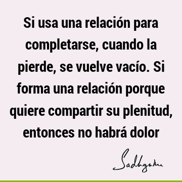 Si usa una relación para completarse, cuando la pierde, se vuelve vacío. Si forma una relación porque quiere compartir su plenitud, entonces no habrá