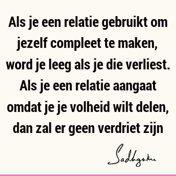 Als je een relatie gebruikt om jezelf compleet te maken, word je leeg als je die verliest. Als je een relatie aangaat omdat je je volheid wilt delen, dan zal