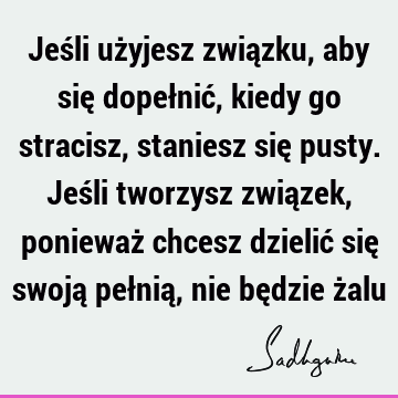 Jeśli użyjesz związku, aby się dopełnić, kiedy go stracisz, staniesz się pusty. Jeśli tworzysz związek, ponieważ chcesz dzielić się swoją pełnią, nie będzie ż