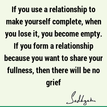 If you use a relationship to make yourself complete, when you lose it, you become empty. If you form a relationship because you want to share your fullness,