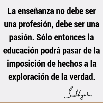 La enseñanza no debe ser una profesión, debe ser una pasión. Sólo entonces la educación podrá pasar de la imposición de hechos a la exploración de la